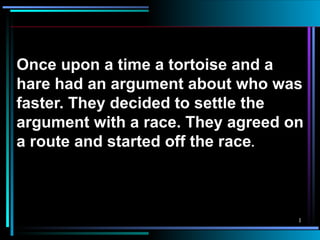 Once upon a time a tortoise and a hare had an argument about who was faster. They decided to settle the argument with a race. They agreed on a route and started off the race . 