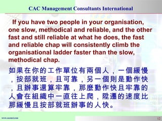 If you have two people in your organisation, one slow, methodical and reliable, and the other fast and still reliable at what he does, the fast and reliable chap will consistently climb the organisational ladder faster than the slow, methodical chap. 如果在你的工作單位有兩個人，一個緩慢，按部就班，且可靠，另一個則是動作快，且辦事還算牢靠，那麼動作快且牢靠的人會在組織中一直往上爬，陞遷的速度比那緩慢且按部就班辦事的人快。 