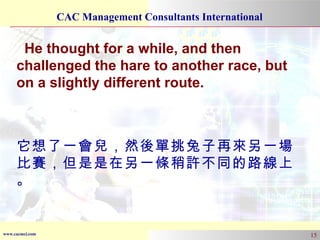 He thought for a while, and then challenged the hare to another race, but on a slightly different route. 它想了一會兒，然後單挑兔子再來另一場比賽，但是是在另一條稍許不同的路線上。 