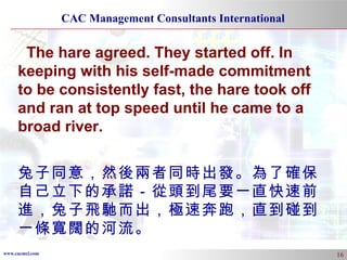 The hare agreed. They started off. In keeping with his self-made commitment to be consistently fast, the hare took off and ran at top speed until he came to a broad river.  兔子同意，然後兩者同時出發。為了確保自己立下的承諾－從頭到尾要一直快速前進，兔子飛馳而出，極速奔跑，直到碰到一條寬闊的河流。 