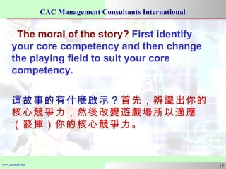 The moral of the story?  First identify your core competency and then change the playing field to suit your core competency. 這故事的有什麼啟示？ 首先，辨識出你的核心競爭力，然後改變遊戲場所以適應（發揮）你的核心競爭力。 