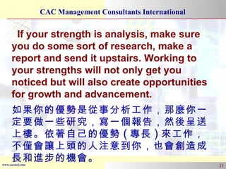 If your strength is analysis, make sure you do some sort of research, make a report and send it upstairs. Working to your strengths will not only get you noticed but will also create opportunities for growth and advancement. 如果你的優勢是從事分析工作，那麼你一定要做一些研究，寫一個報告，然後呈送上樓。依著自己的優勢 ( 專長 ) 來工作，不僅會讓上頭的人注意到你，也會創造成長和進步的機會。 