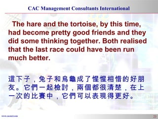 The hare and the tortoise, by this time, had become pretty good friends and they did some thinking together. Both realised that the last race could have been run much better. 這下子，兔子和烏龜成了惺惺相惜的好朋友。它們一起檢討，兩個都很清楚，在上一次的比賽中，它們可以表現得更好。 
