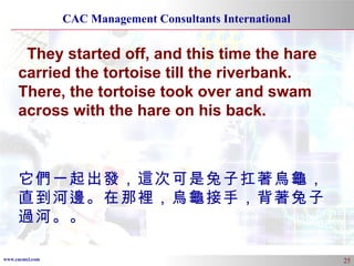 They started off, and this time the hare carried the tortoise till the riverbank. There, the tortoise took over and swam across with the hare on his back. 它們一起出發，這次可是兔子扛著烏龜，直到河邊。在那裡，烏龜接手，背著兔子過河。。 