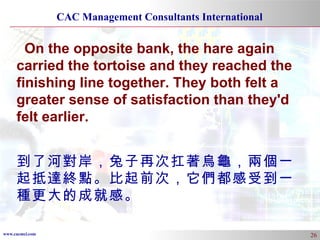 On the opposite bank, the hare again carried the tortoise and they reached the finishing line together. They both felt a greater sense of satisfaction than they'd felt earlier. 到了河對岸，兔子再次扛著烏龜，兩個一起抵達終點。比起前次，它們都感受到一種更大的成就感。 