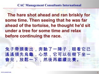 The hare shot ahead and ran briskly for some time. Then seeing that he was far ahead of the tortoise, he thought he'd sit under a tree for some time and relax before continuing the race. 兔子帶頭衝出，奔馳了一陣子，眼看它已遙遙領先烏龜，心想，它可以在樹下坐一會兒，放鬆一下，然後再繼續比賽。 