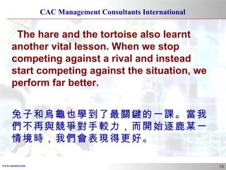The hare and the tortoise also learnt another vital lesson. When we stop competing against a rival and instead start competing against the situation, we perform far better. 兔子和烏龜也學到了最關鍵的一課。當我們不再與競爭對手較力，而開始逐鹿某一情境時，我們會表現得更好 。 