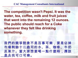 The competition wasn't Pepsi. It was the water, tea, coffee, milk and fruit juices that went into the remaining 12 ounces. The public should reach for a Coke whenever they felt like drinking something. 我們的競爭對象不是百事可樂，要是佔掉市場剩餘十二盎司的水、茶、咖啡、牛奶及果汁。當大家想要喝一點什麼時，應該是去找可口可樂。 