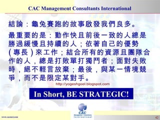 結論：龜兔賽跑的故事啟發我們良多。 最重要的是：動作快且前後一致的人總是勝過緩慢且持續的人；依著自己的優勢 ( 專長 ) 來工作；結合所有的資源且團隊合作的人，總是打敗單打獨鬥者；面對失敗時，絕不輕言放棄；最後，與某一情境競爭，而不是限定某對手。 In Short, BE STRATEGIC! http://yogeshgoel.blogspot.com 