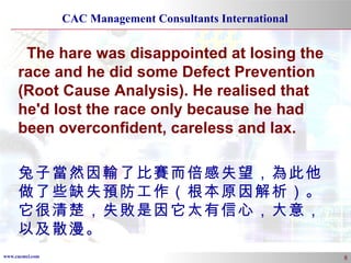 The hare was disappointed at losing the race and he did some Defect Prevention (Root Cause Analysis). He realised that he'd lost the race only because he had been overconfident, careless and lax.  兔子當然因輸了比賽而倍感失望，為此他做了些缺失預防工作（根本原因解析）。它很清楚，失敗是因它太有信心，大意，以及散漫。 