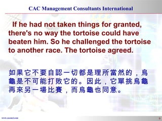 If he had not taken things for granted, there's no way the tortoise could have beaten him. So he challenged the tortoise to another race. The tortoise agreed. 如果它不要自認一切都是理所當然的，烏龜是不可能打敗它的。因此，它單挑烏龜再來另一場比賽，而烏龜也同意。 