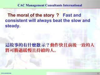 www.cacmci.com
CAC Management Consultants International
11
The moral of the story ？ Fast and
consistent will always beat the slow and
steady.
這故事的有什麼 示？啟 動作快且前後一致的人
將可勝過緩慢且持續的人。
 