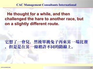 www.cacmci.com
CAC Management Consultants International
15
He thought for a while, and then
challenged the hare to another race, but
on a slightly different route.
它想了一會兒，然後單挑兔子再來 一場比賽另
，但是是在 一條稍許不同的路線上。另
 