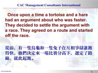 www.cacmci.com
CAC Management Consultants International
Once upon a time a tortoise and a hare
had an argument about who was faster.
They decided to settle the argument with
a race. They agreed on a route and started
off the race.
從前，有一隻烏龜和一隻兔子在互相爭辯誰跑
得快。他們決定來一場比賽分高下，選定了路
線，就此起跑。
 