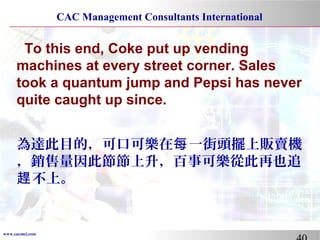 www.cacmci.com
CAC Management Consultants International
To this end, Coke put up vending
machines at every street corner. Sales
took a quantum jump and Pepsi has never
quite caught up since.
為達此目的，可口可樂在 一街頭擺上販賣機每
，銷售量因此節節上升，百事可樂從此再也追
不上。趕
 