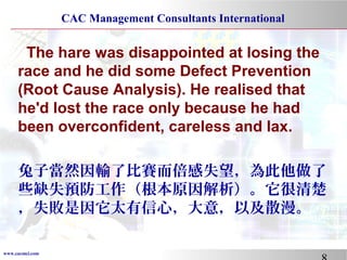 www.cacmci.com
CAC Management Consultants International
The hare was disappointed at losing the
race and he did some Defect Prevention
(Root Cause Analysis). He realised that
he'd lost the race only because he had
been overconfident, careless and lax.
兔子當然因輸了比賽而倍感失望，為此他做了
些缺失預防工作（根本原因解析）。它很清楚
，失敗是因它太有信心，大意，以及散漫。
 