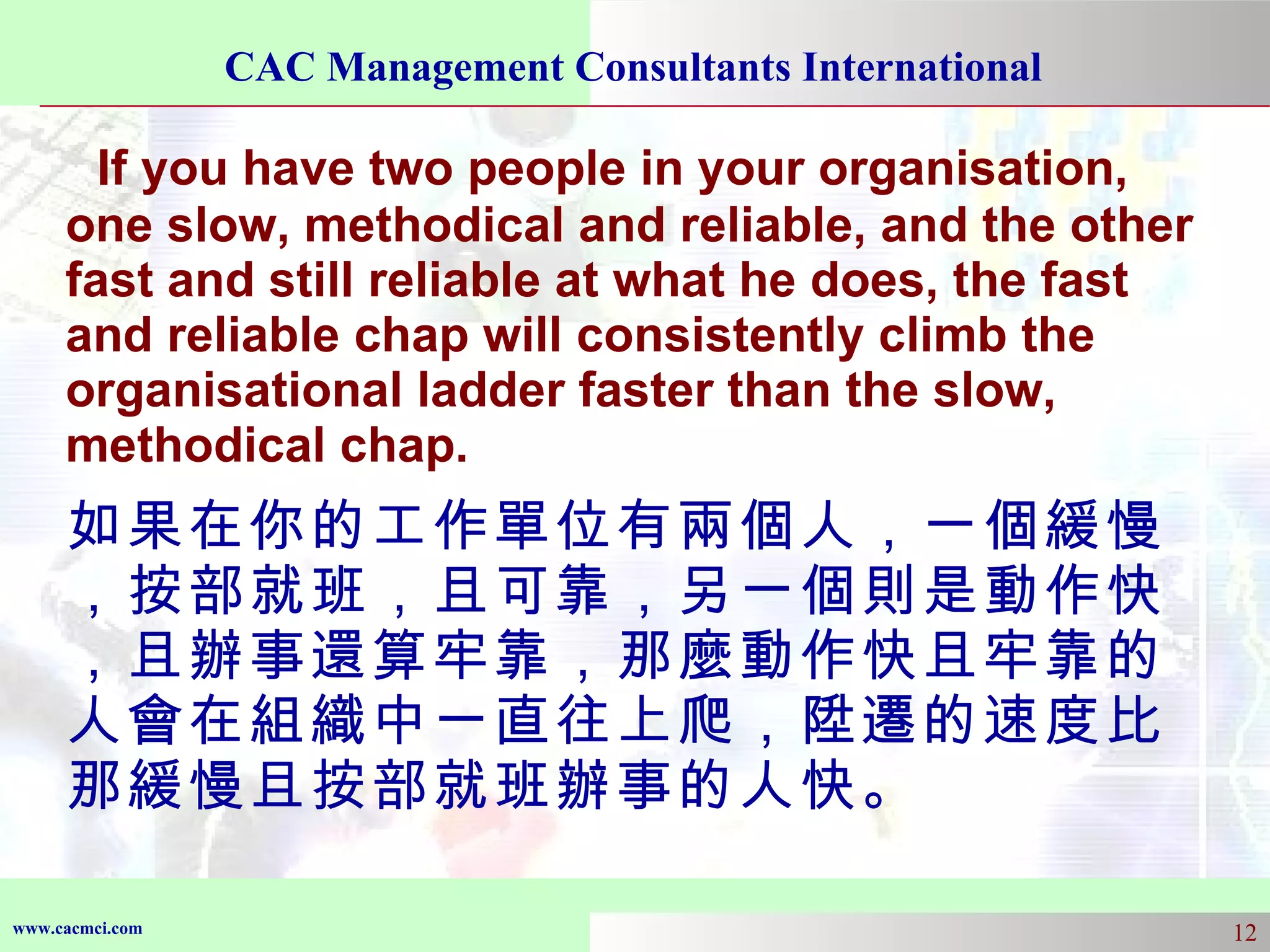 If you have two people in your organisation, one slow, methodical and reliable, and the other fast and still reliable at what he does, the fast and reliable chap will consistently climb the organisational ladder faster than the slow, methodical chap. 如果在你的工作單位有兩個人，一個緩慢，按部就班，且可靠，另一個則是動作快，且辦事還算牢靠，那麼動作快且牢靠的人會在組織中一直往上爬，陞遷的速度比那緩慢且按部就班辦事的人快。 