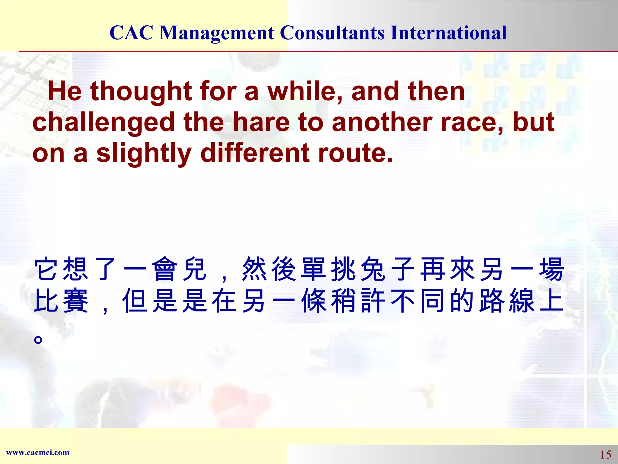 He thought for a while, and then challenged the hare to another race, but on a slightly different route. 它想了一會兒，然後單挑兔子再來另一場比賽，但是是在另一條稍許不同的路線上。 
