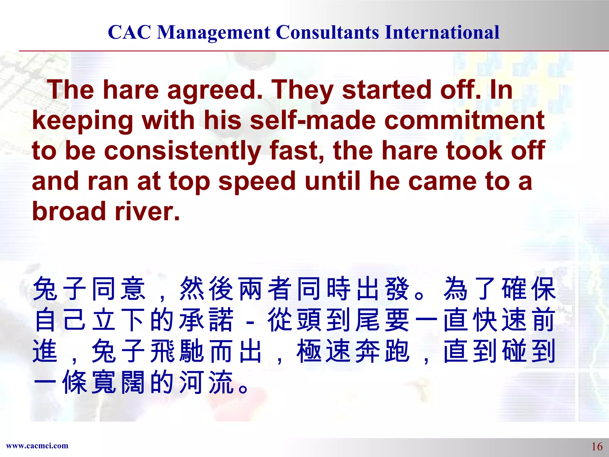 The hare agreed. They started off. In keeping with his self-made commitment to be consistently fast, the hare took off and ran at top speed until he came to a broad river.  兔子同意，然後兩者同時出發。為了確保自己立下的承諾－從頭到尾要一直快速前進，兔子飛馳而出，極速奔跑，直到碰到一條寬闊的河流。 
