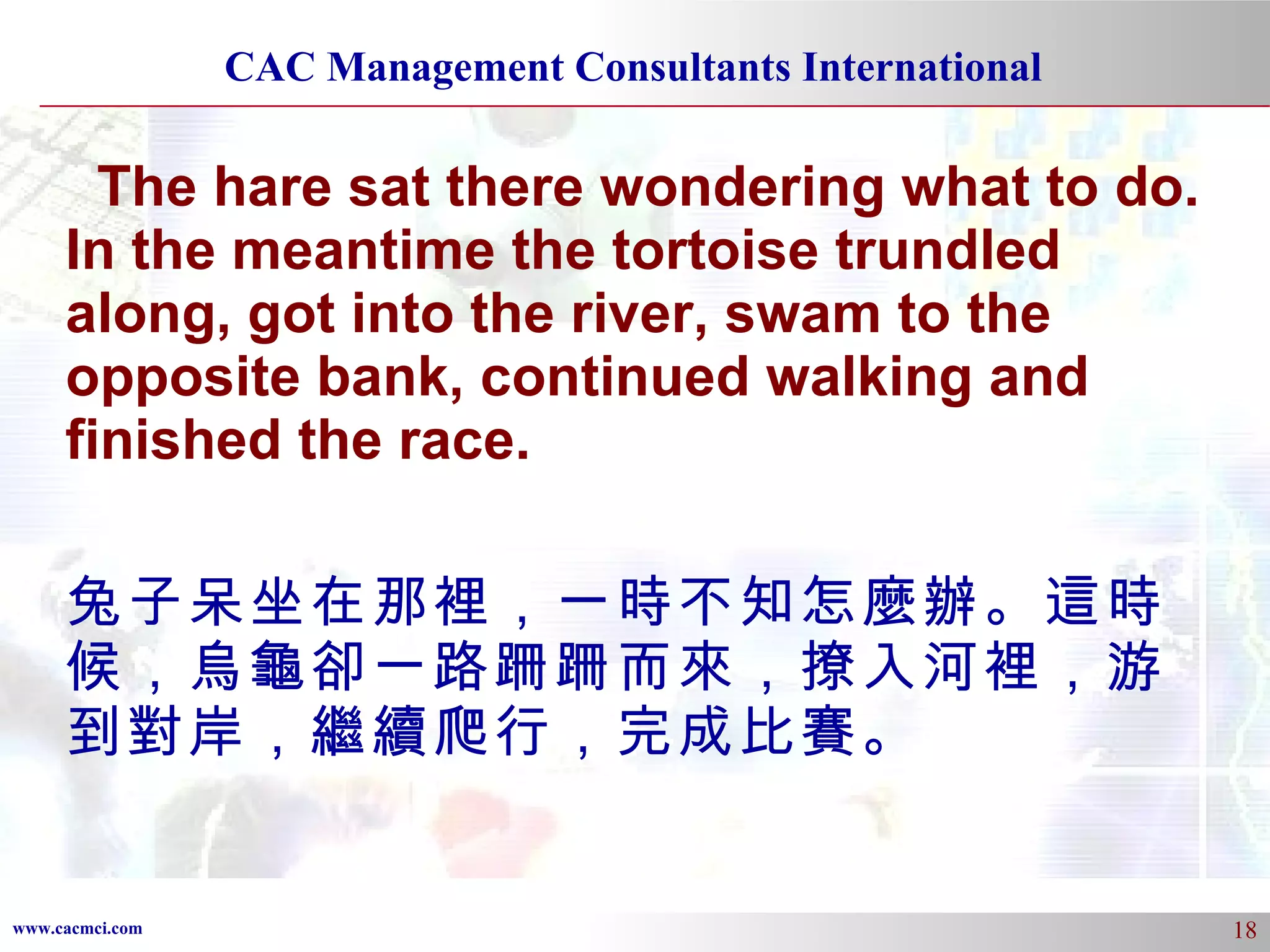 The hare sat there wondering what to do. In the meantime the tortoise trundled along, got into the river, swam to the opposite bank, continued walking and finished the race. 兔子呆坐在那裡，一時不知怎麼辦。這時候，烏龜卻一路跚跚而來，撩入河裡，游到對岸，繼續爬行，完成比賽。 