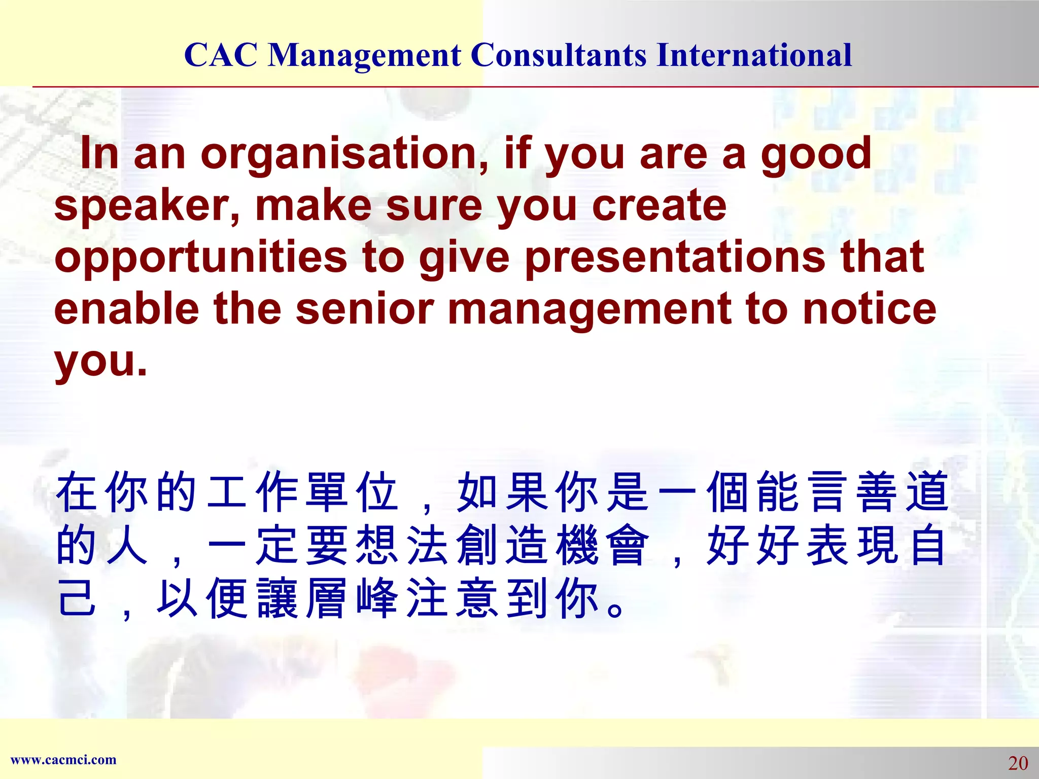 In an organisation, if you are a good speaker, make sure you create opportunities to give presentations that enable the senior management to notice you. 在你的工作單位，如果你是一個能言善道的人，一定要想法創造機會，好好表現自己，以便讓層峰注意到你。 