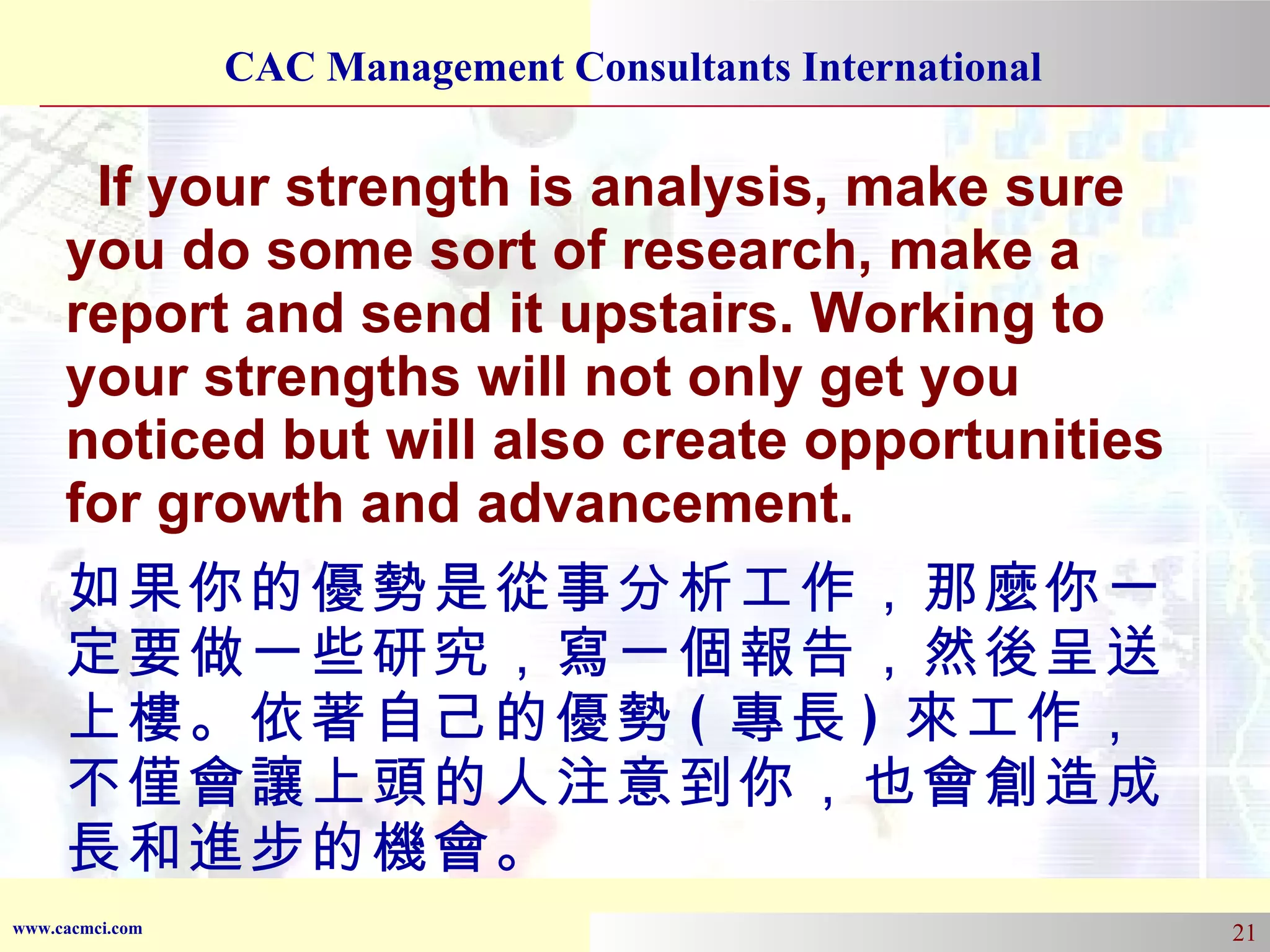 If your strength is analysis, make sure you do some sort of research, make a report and send it upstairs. Working to your strengths will not only get you noticed but will also create opportunities for growth and advancement. 如果你的優勢是從事分析工作，那麼你一定要做一些研究，寫一個報告，然後呈送上樓。依著自己的優勢 ( 專長 ) 來工作，不僅會讓上頭的人注意到你，也會創造成長和進步的機會。 