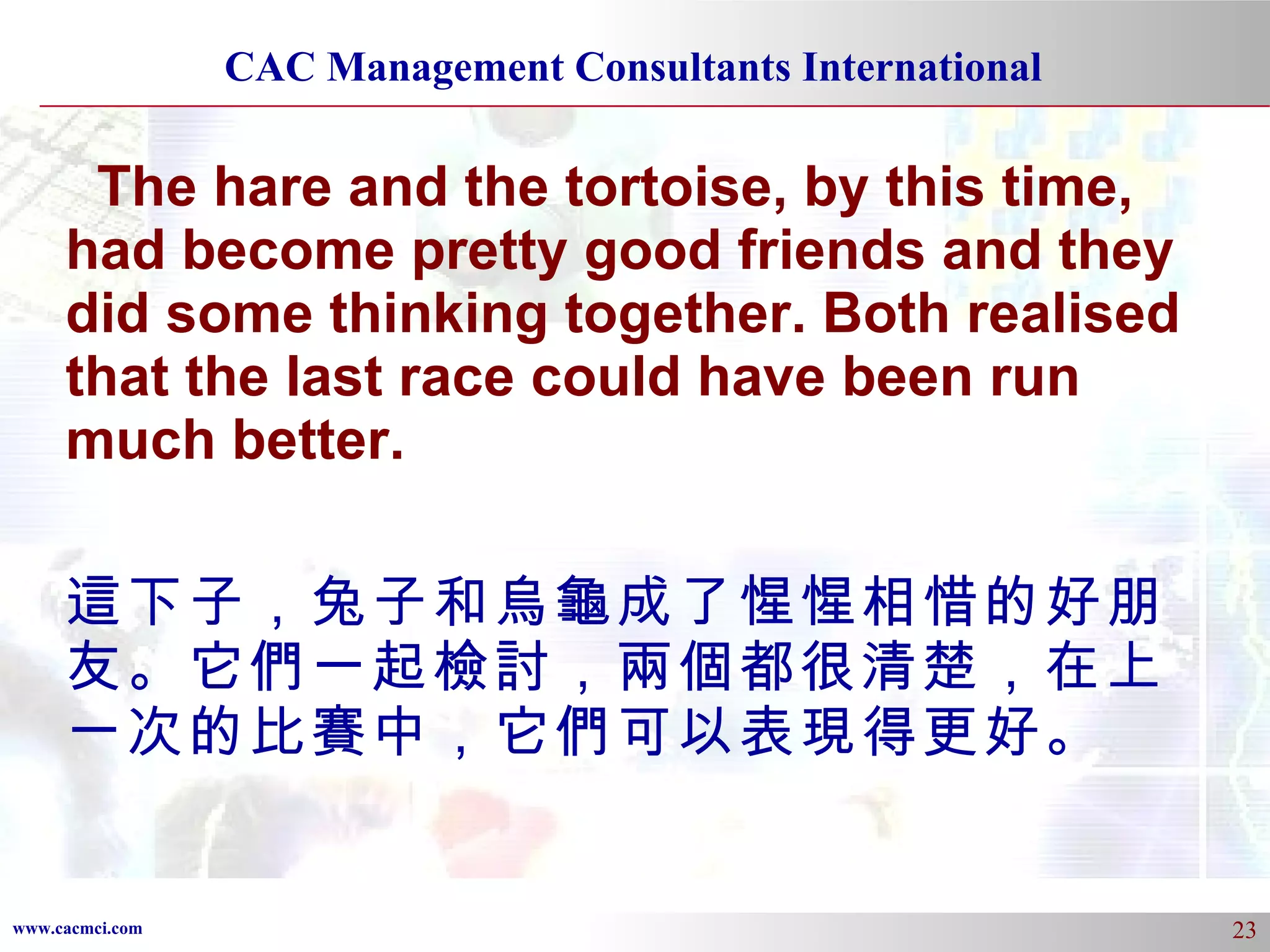 The hare and the tortoise, by this time, had become pretty good friends and they did some thinking together. Both realised that the last race could have been run much better. 這下子，兔子和烏龜成了惺惺相惜的好朋友。它們一起檢討，兩個都很清楚，在上一次的比賽中，它們可以表現得更好。 