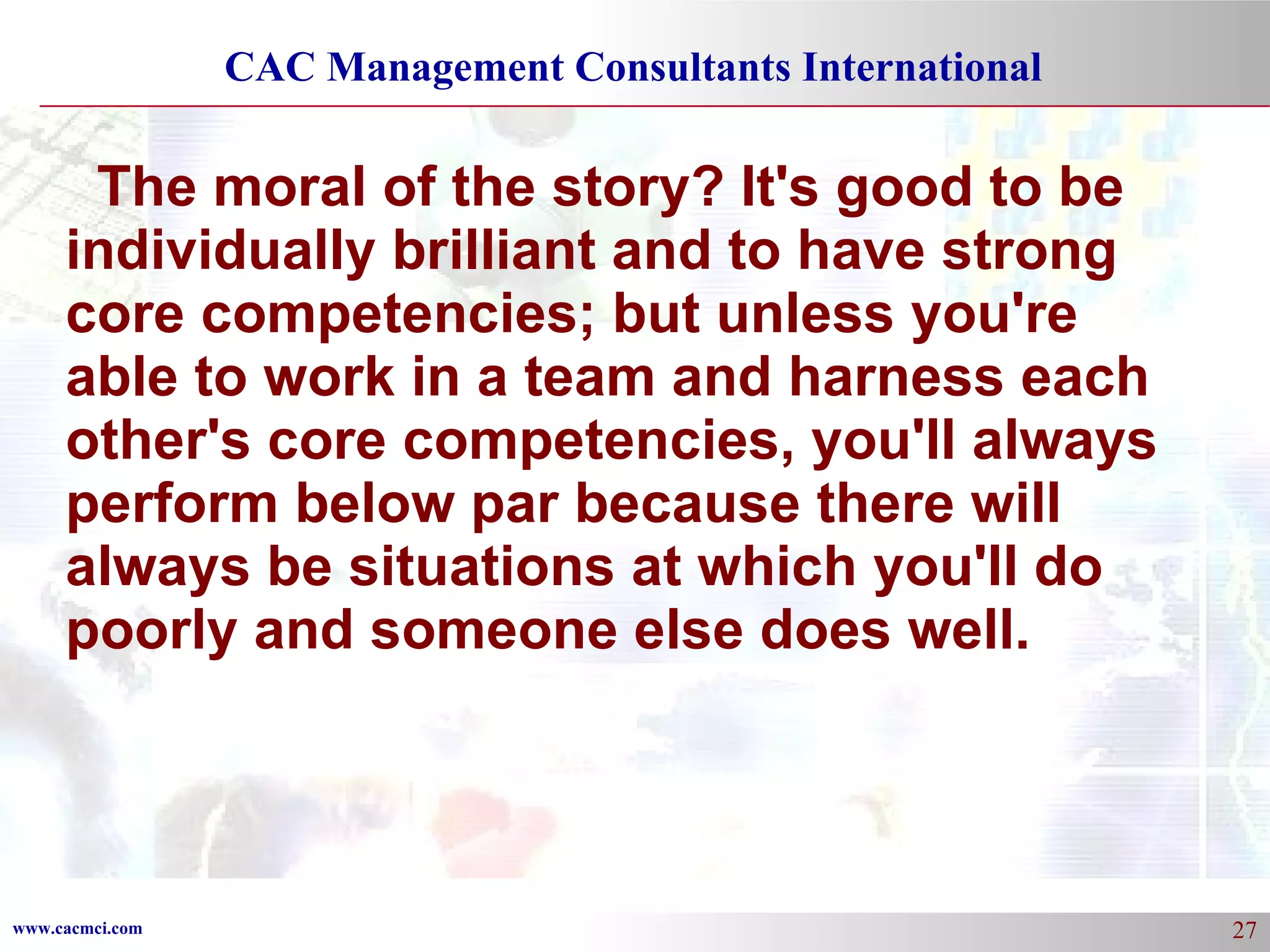 The moral of the story? It's good to be individually brilliant and to have strong core competencies; but unless you're able to work in a team and harness each other's core competencies, you'll always perform below par because there will always be situations at which you'll do poorly and someone else does well. 