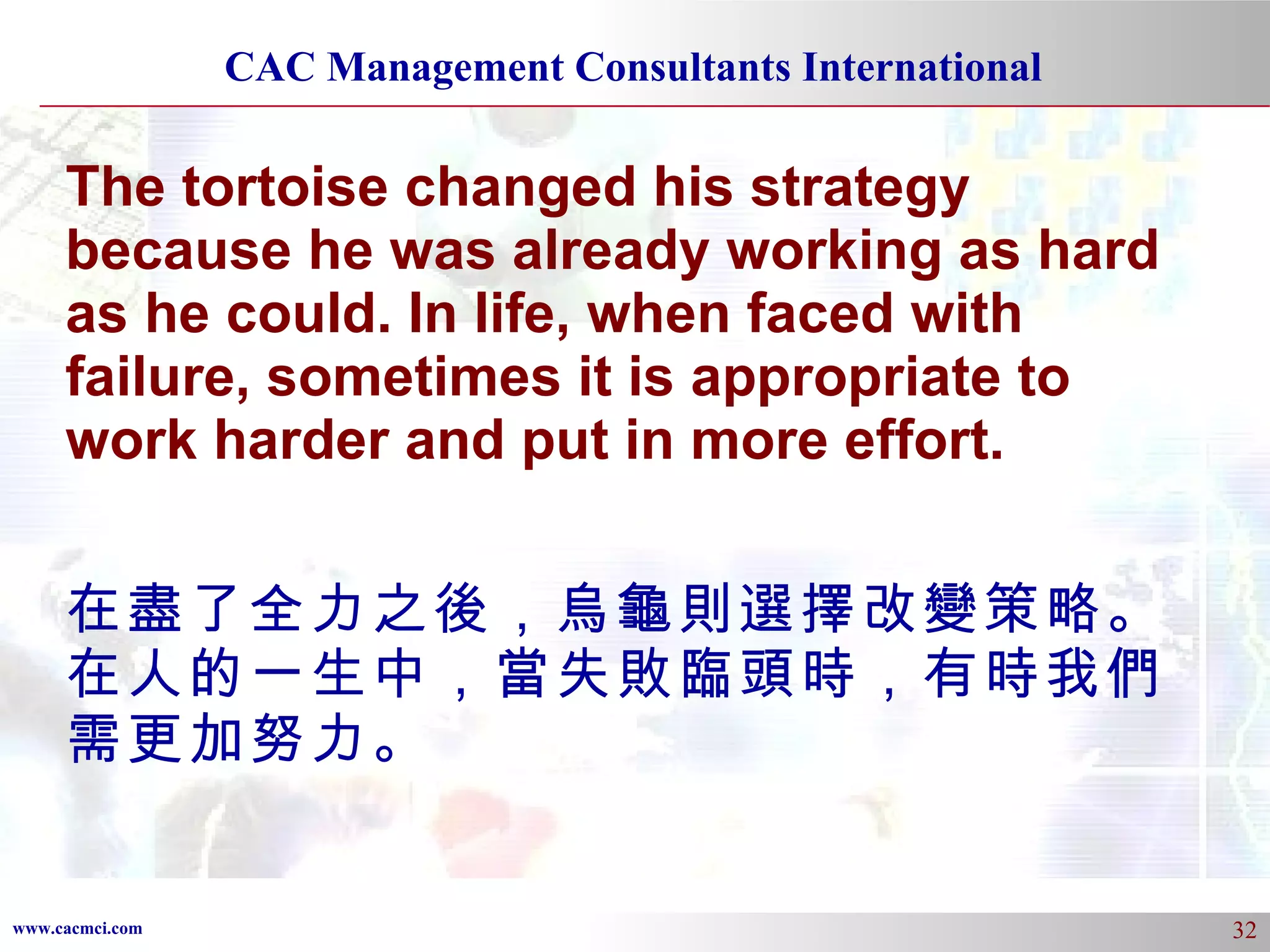 The tortoise changed his strategy because he was already working as hard as he could. In life, when faced with failure, sometimes it is appropriate to work harder and put in more effort.  在盡了全力之後，烏龜則選擇改變策略。在人的一生中，當失敗臨頭時，有時我們需更加努力。 