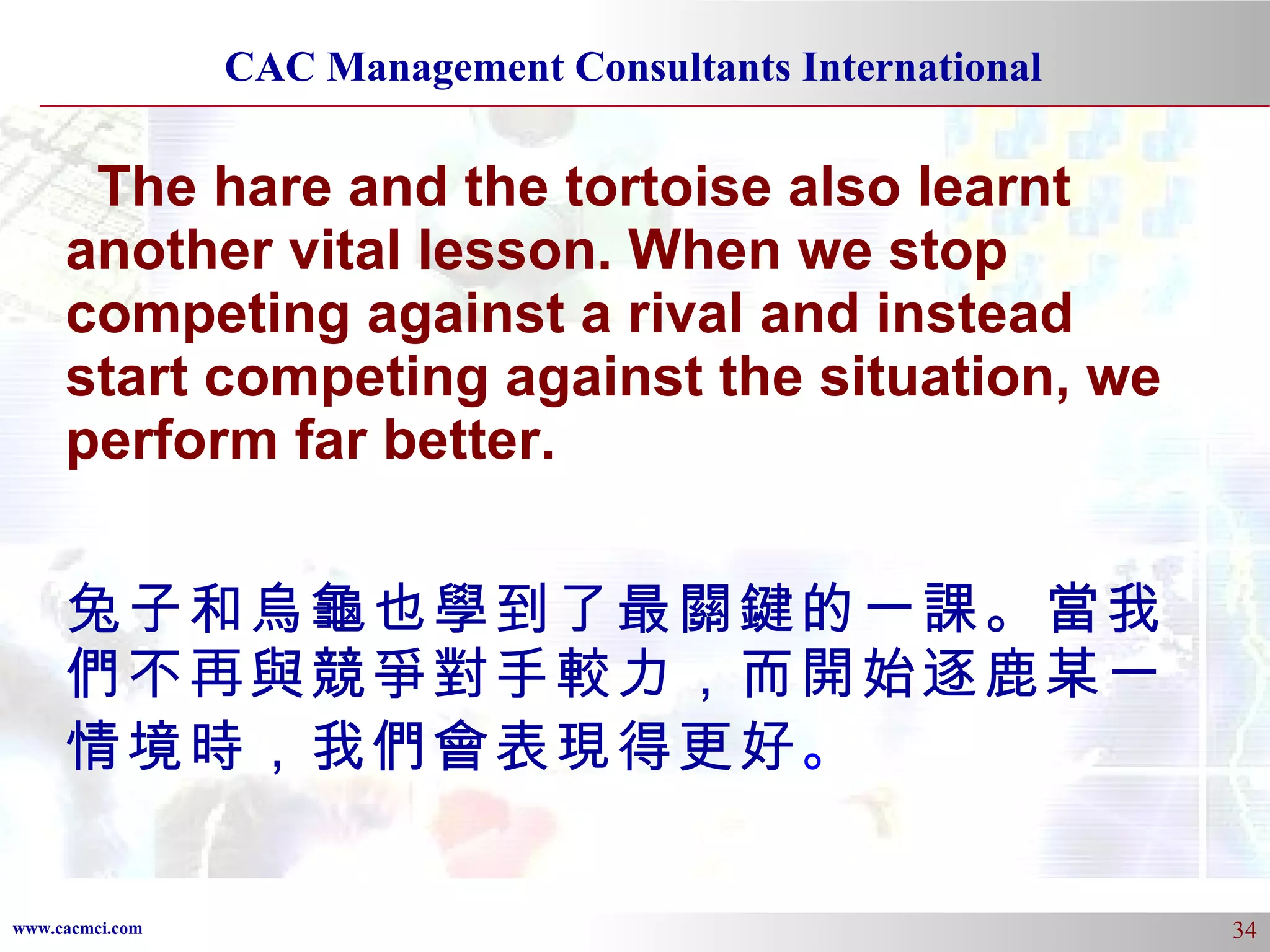 The hare and the tortoise also learnt another vital lesson. When we stop competing against a rival and instead start competing against the situation, we perform far better. 兔子和烏龜也學到了最關鍵的一課。當我們不再與競爭對手較力，而開始逐鹿某一情境時，我們會表現得更好 。 
