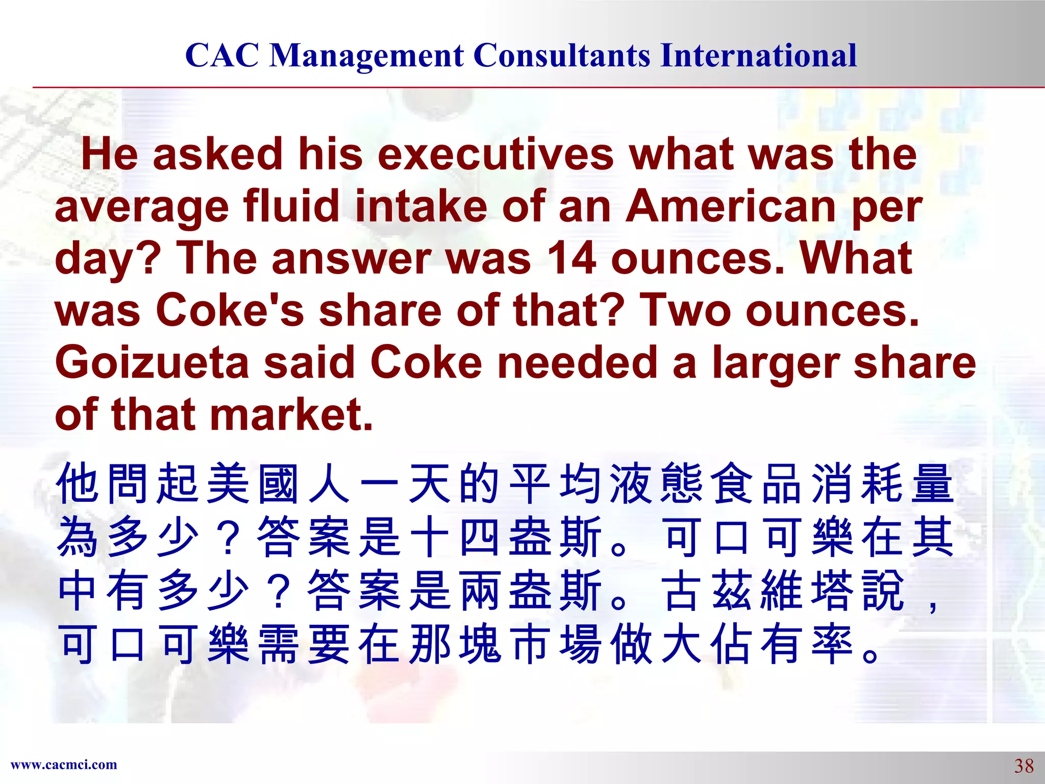 He asked his executives what was the average fluid intake of an American per day? The answer was 14 ounces. What was Coke's share of that? Two ounces. Goizueta said Coke needed a larger share of that market.  他問起美國人一天的平均液態食品消耗量為多少？答案是十四盎斯。可口可樂在其中有多少？答案是兩盎斯。古茲維塔說，可口可樂需要在那塊市場做大佔有率。 