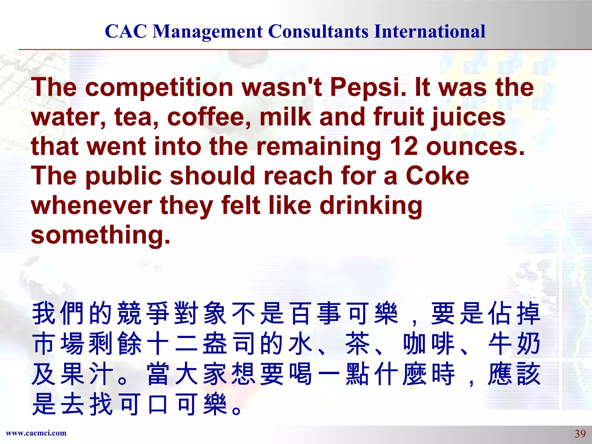 The competition wasn't Pepsi. It was the water, tea, coffee, milk and fruit juices that went into the remaining 12 ounces. The public should reach for a Coke whenever they felt like drinking something. 我們的競爭對象不是百事可樂，要是佔掉市場剩餘十二盎司的水、茶、咖啡、牛奶及果汁。當大家想要喝一點什麼時，應該是去找可口可樂。 