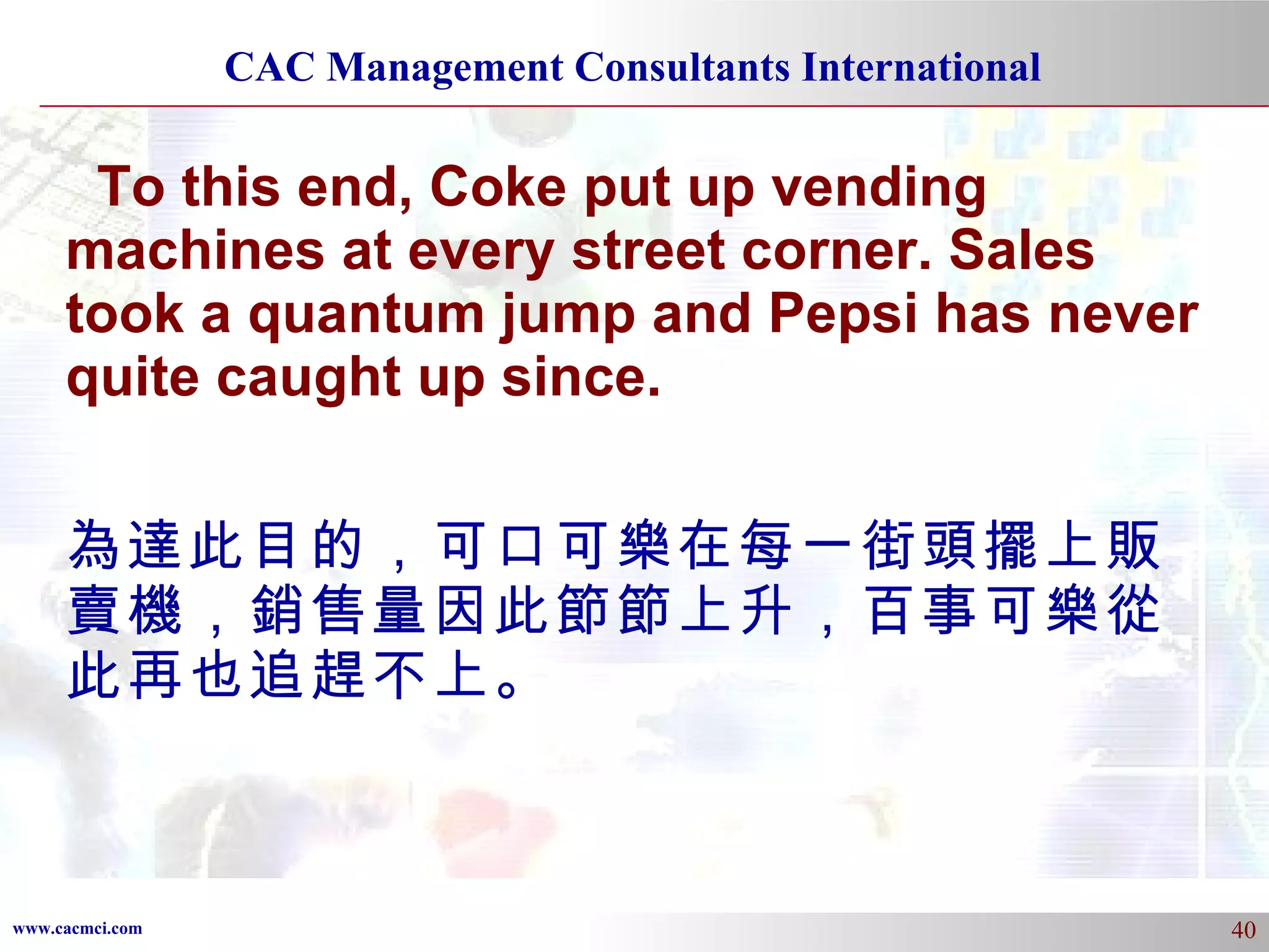 To this end, Coke put up vending machines at every street corner. Sales took a quantum jump and Pepsi has never quite caught up since. 為達此目的，可口可樂在每一街頭擺上販賣機，銷售量因此節節上升，百事可樂從此再也追趕不上。 