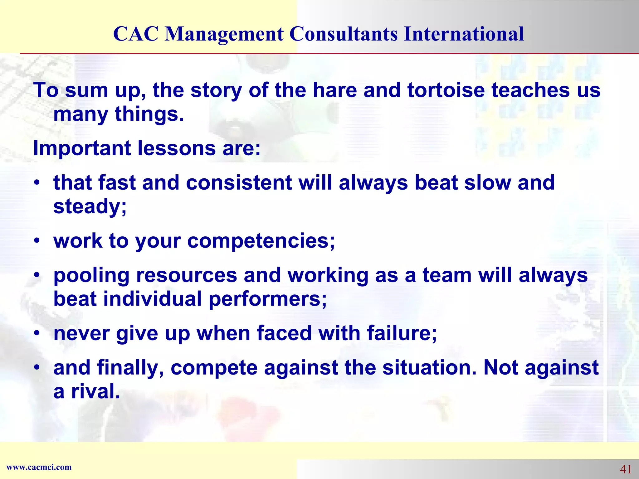 To sum up, the story of the hare and tortoise teaches us many things. Important lessons are: that fast and consistent will always beat slow and steady;  work to your competencies;  pooling resources and working as a team will always beat individual performers;  never give up when faced with failure;  and finally, compete against the situation. Not against a rival. 