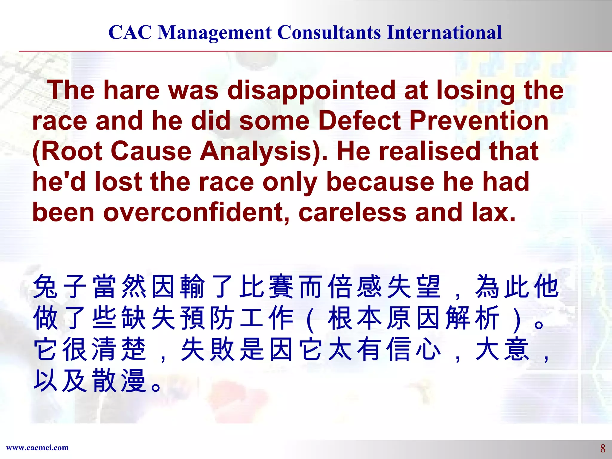 The hare was disappointed at losing the race and he did some Defect Prevention (Root Cause Analysis). He realised that he'd lost the race only because he had been overconfident, careless and lax.  兔子當然因輸了比賽而倍感失望，為此他做了些缺失預防工作（根本原因解析）。它很清楚，失敗是因它太有信心，大意，以及散漫。 