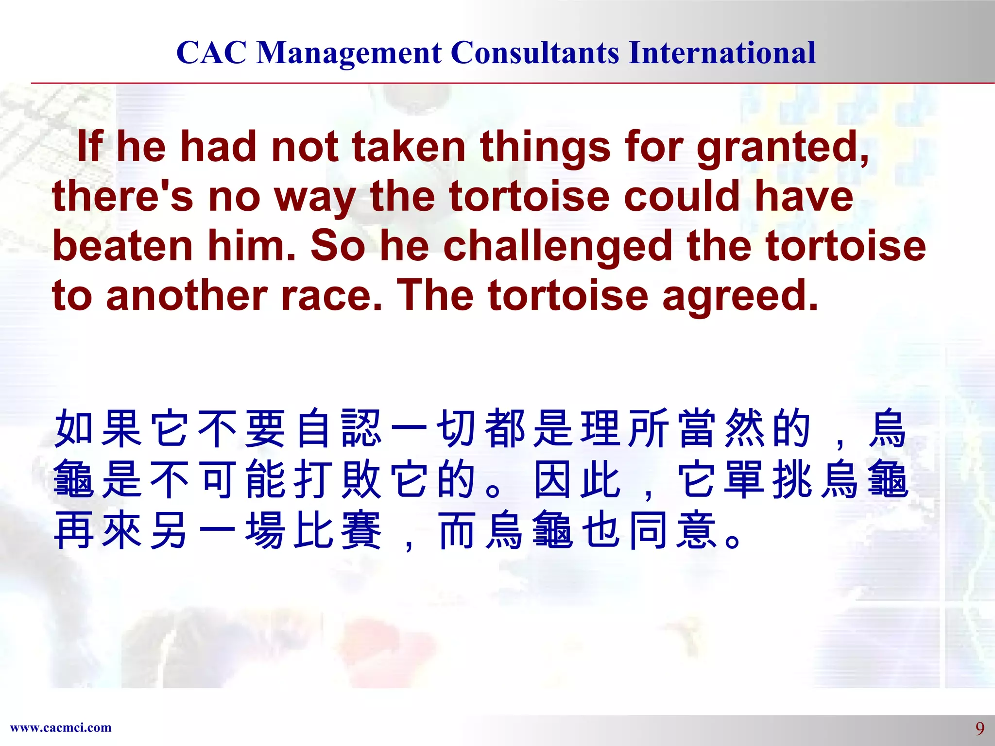 If he had not taken things for granted, there's no way the tortoise could have beaten him. So he challenged the tortoise to another race. The tortoise agreed. 如果它不要自認一切都是理所當然的，烏龜是不可能打敗它的。因此，它單挑烏龜再來另一場比賽，而烏龜也同意。 