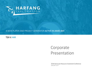 Corporate
Presentation
2018 Vancouver Resource Investment Conference
JANUARY 2017
A NEW PLAYER AND PROJECT GENERATOR ACTIVE IN JAMES BAY
TSX-V: HAR
 