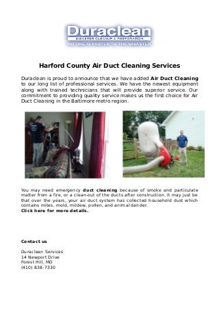 Harford County Air Duct Cleaning Services
Duraclean is proud to announce that we have added Air Duct Cleaning
to our long list of professional services. We have the newest equipment
along with trained technicians that will provide superior service. Our
commitment to providing quality service makes us the first choice for Air
Duct Cleaning in the Baltimore metro region.
You may need emergency duct cleaning because of smoke and particulate
matter from a fire, or a clean-out of the ducts after construction. It may just be
that over the years, your air duct system has collected household dust which
contains mites, mold, mildew, pollen, and animal dander.
Click here for more details.
Contact us
Duraclean Services
14 Newport Drive
Forest Hill, MD
(410) 838-7330
 