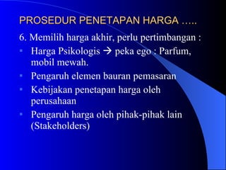 PROSEDUR PENETAPAN HARGA …..   6. Memilih harga akhir, perlu pertimbangan : Harga Psikologis    peka ego : Parfum, mobil mewah. Pengaruh elemen bauran pemasaran Kebijakan penetapan harga oleh perusahaan Pengaruh harga oleh pihak-pihak lain (Stakeholders) 