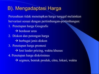 B). Mengadaptasi Harga Perusahaan tidak menetapkan harga tunggal melainkan  bervariasi sesuai dengan pertimbangan-pertimbangan: 1.  Penetapan harga Geografis     berdasar area 2.  Diskon dan potongan harga     berbagai jenis diskon 3.  Penetapan harga promosi     lost leader pricing, waktu khusus 4. Penetapan harga diskriminas     segmen, bentuk produk, citra, lokasi, waktu 