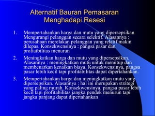 Alternatif Bauran Pemasaran Menghadapi Resesi Mempertahankan harga dan mutu yang dipersepsikan. Mengurangi pelanggan secara selektif. Alasannya : perusahaan merelakan pelanggan yang relatif makin dilepas. Konsekwensinya : pangsa pasar dan profiatbilitas menurun Meningkatkan harga dan mutu yang dipersepsikan. Alasannya : meningkatkan mutu untuk menutup dan membenarkan kenaikan biaya. Konsekwensinya, pangsa pasar lebih kecil tapi profitabilitas dapat dipertahankan. Mempertahankan harga dan meningkatkan mutu yang dipersepsikan. Alasannya : hal ini merupakan strategi yang paling murah. Konsekwensinya, pangsa pasar lebih kecil tapi profitabilitas jangka pendek menurun tapi jangka panjang dapat dipertahankan 