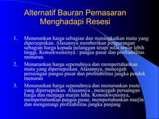 Alternatif Bauran Pemasaran Menghadapi Resesi Menurunkan harga sebagian dan meningkatkan mutu yang dipersepsikan. Alasannya memberikan pengurangan sebagian harga kepada pelanggan tetapi nilai tawar lebih tinggi. Konsekwensinya : pangsa pasar dan profitabilitas menurun. Menurunkan harga sepenuhnya dan mempertahankan mutu yang dipersepsikan. Alasannya, mencegah persaingan pangsa pasar dan profitabilitas jangka pendek menurun Menurunkan harga sepenuhnya dan menurunkan mutu yang dipersepsikan. Alasannya , mencegah persaingan harga dan menjaga marjin laba. Konsekwensinya, mempertahankan pangsa pasar, mempertahankan marjin dan mengurangi profitabilitas jangka panjang 