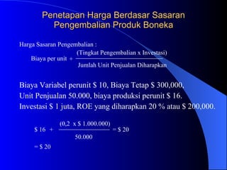 Penetapan Harga Berdasar Sasaran Pengembalian Produk Boneka Biaya Variabel perunit $ 10, Biaya Tetap $ 300,000,  Unit Penjualan 50.000, biaya produksi perunit $ 16. Investasi $ 1 juta, ROE yang diharapkan 20 % atau $ 200,000. Harga Sasaran Pengembalian : Biaya per unit  +  (Tingkat Pengembalian x Investasi)  Jumlah Unit Penjualan Diharapkan  $ 16   +   (0,2  x $ 1.000.000)  50.000   = $ 20   = $ 20   