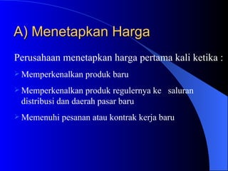 A) Menetapkan Harga Perusahaan menetapkan harga pertama kali ketika : Memperkenalkan produk baru Memperkenalkan produk regulernya ke  saluran distribusi dan daerah pasar baru Memenuhi pesanan atau kontrak kerja baru 