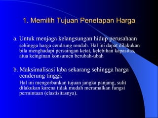 1. Memilih Tujuan Penetapan Harga a. Untuk menjaga kelangsungan hidup perusahaan   sehingga harga cendrung rendah. Hal ini dapat dilakukan bila menghadapi persaingan ketat, kelebihan kapasitas, atua keinginan konsumen berubah-ubah b. Maksimalisasi laba sekarang sehingga harga cenderung tinggi. Hal ini mengorbankan tujuan jangka panjang, sulit dilakukan karena tidak mudah meramalkan fungsi permintaan (elastisitasnya). 