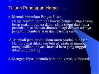 Tujuan Penetapan Harga  …. c. Memaksimumkan Pangsa Pasar Harga cenderung murah karena dengan pangsa yang besar maka produksi dalam skala tinggi dan biaya produksi bisa ditekan ditambah lagi dengan adanya pengaruh pembelajaran dan learning curve.  d. Menjadi pemimpin dalam mutu produk di pasar. Hal ini dapat dilakukan bila perusahaan mampu menghasilkan inovasi-inovasi baru yang unggul dibanding pesaing  e. Mengantisipasi pemain baru untuk masuk industri  