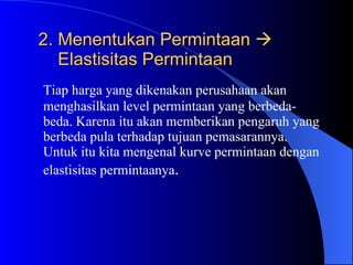 2. Menentukan Permintaan       Elastisitas Permintaan Tiap harga yang dikenakan perusahaan akan menghasilkan level permintaan yang berbeda-beda. Karena itu akan memberikan pengaruh yang berbeda pula terhadap tujuan pemasarannya. Untuk itu kita mengenal kurve permintaan dengan elastisitas permintaanya . 