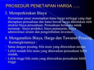 PROSEDUR PENETAPAN HARGA ….. 3. Memperkirakan Biaya Permintaan pasar menetapkan batas harga tertinggi yang dapt ditetapkan perusahaan dan batas bawah harga ditentukan oleh struktur biaya perusahaan. Perusahaan berusaha untuk menutup : biaya produksi, biaya pemasaran, biaya administrasi umum dan pengembalian investasi. 4. Menganalisis Biaya, Harga dan Tawaran Pesaing,  Kemungkinannya : Sama dengan pesaing, bila mutu yang ditawarkan serupa. Lebih rendah bila mutu yang ditawarkan perusahaan lebih rendah, Lebih tinggi bila mutu yang ditawarkan perusahaan lebih tinggi. 