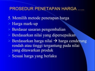 PROSEDUR PENETAPAN HARGA …..   5. Memilih metode penetapan harga Harga mark-up Berdasar sasaran pengembalian Berdasarkan nilai yang dipersepsikan Berdasarkan harga nilai    harga cenderung rendah atau tinggi tergantung pada nilai yang ditawarkan produk Sesuai harga yang berlaku 