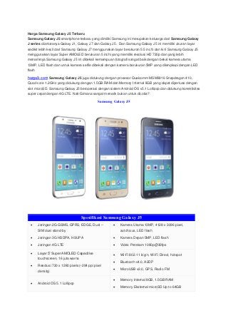 Harga Samsung Galaxy J5 Terbaru
Samsung Galaxy J5 smartphone terbaru yang dimiliki Samsung ini merupakan keluarga dari Samsung Galaxy
J series diantaranya Galaxy J1, Galaxy J7 dan Galaxy J5. Dan Samsung Galaxy J5 ini memiliki ukuran layar
sedikit lebih kecil dari Samsung Galaxy J7 menggunakan layar berukuran 5.5 inchi dan kini Samsung Galaxy J5
menggunakan layar Super AMOLED berukuran 5 inchi yang memiliki resolusi HD 720p dan yang lebih
menariknya Samsung Galaxy J5 ini dibekali kemampuan fotografi sangat baik dengan bekal kamera utama
13MP, LED flash dan untuk kamera selfie dibekali dengan kamera berukuran 5MP yang dilengkapi dengan LED
flash
harga9.com Samsung Galaxy J5 juga didukung dengan prosesor Qualcomm MSM8916 Snapdragon 410,
Quad-core 1.2GHz yang didukung dengan 1.5GB RAM dan Memory Internal 8GB yang dapat diperluas dengan
slot microSD. Samsung Galaxy J5 beroperasi dengan sistem Android OS v5.1 Lollipop dan didukung konektivitas
super cepat dengan 4G LTE. Nah Gimana sangat menarik bukan untuk dicoba?
Samsung Galaxy J5
Spesifikasi Samsung Galaxy J5
 Jaringan 2G GSMS, GPRS, EDGE, Dual –
SIM dual stand-by
 Jaringan 3G HSDPA, HSUPA
 Jaringan 4G LTE
 Kamera Utama 13MP, 4128 x 3096 pixel,
autofocus, LED flash
 Kamera Depan 5MP, LED flash
 Video Perekam 1080p@30fps
 Layar 5” Super AMOLED Capacitive
touchscreen, 16 juta warna
 Resolusi 720 x 1280 pixels(~294 ppi pixel
density)
 Wi-Fi 802.11 b/g/n, Wi-Fi Direct, hotspot
 Bluetooth v4.0, A2DP
 MicroUSB v2.0, GPS, Radio FM
 Android OS 5.1 Lollipop
 Memory Internal 8GB, 1.5GB RAM
 Memory Eksternal microSD Up to 64GB
 